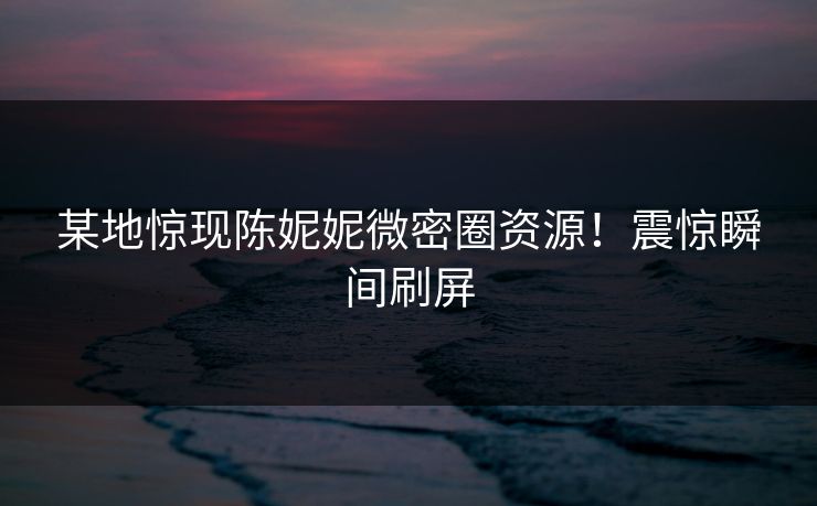 某地惊现陈妮妮微密圈资源！震惊瞬间刷屏