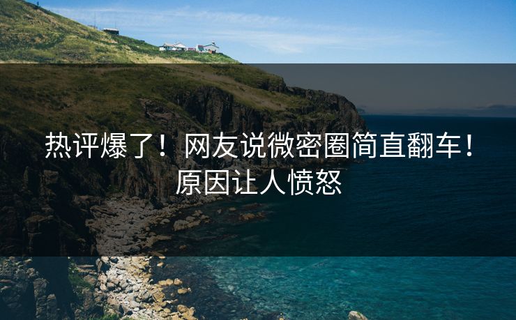 热评爆了！网友说微密圈简直翻车！原因让人愤怒