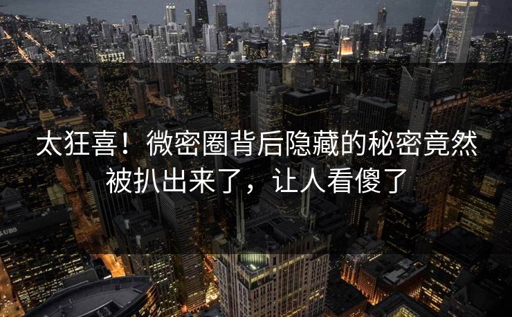 太狂喜！微密圈背后隐藏的秘密竟然被扒出来了，让人看傻了