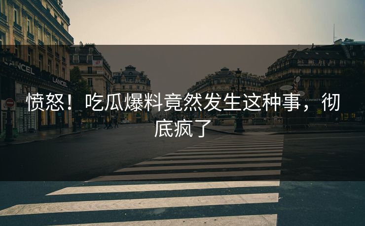 愤怒！吃瓜爆料竟然发生这种事，彻底疯了