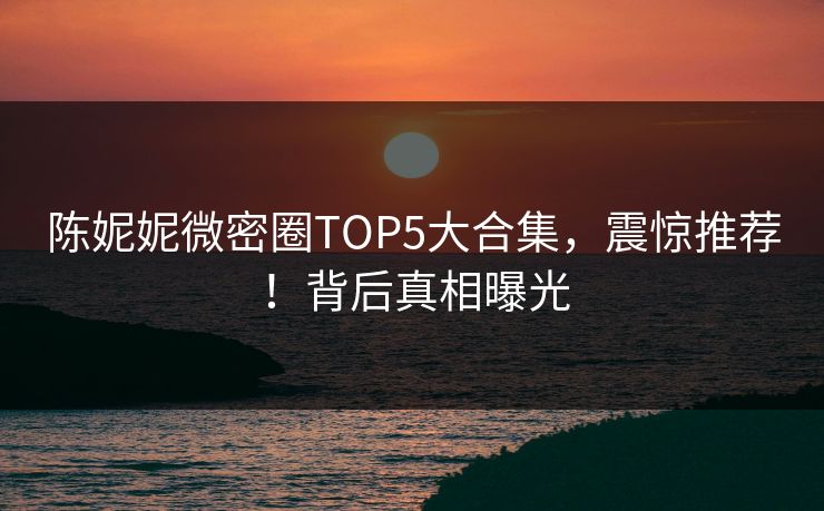 陈妮妮微密圈TOP5大合集，震惊推荐！背后真相曝光