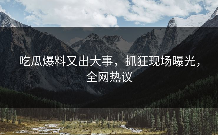 吃瓜爆料又出大事，抓狂现场曝光，全网热议