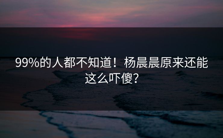 99%的人都不知道！杨晨晨原来还能这么吓傻？