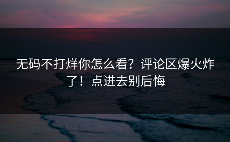 无码不打烊你怎么看？评论区爆火炸了！点进去别后悔