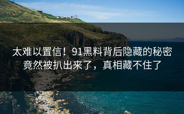 太难以置信！91黑料背后隐藏的秘密竟然被扒出来了，真相藏不住了