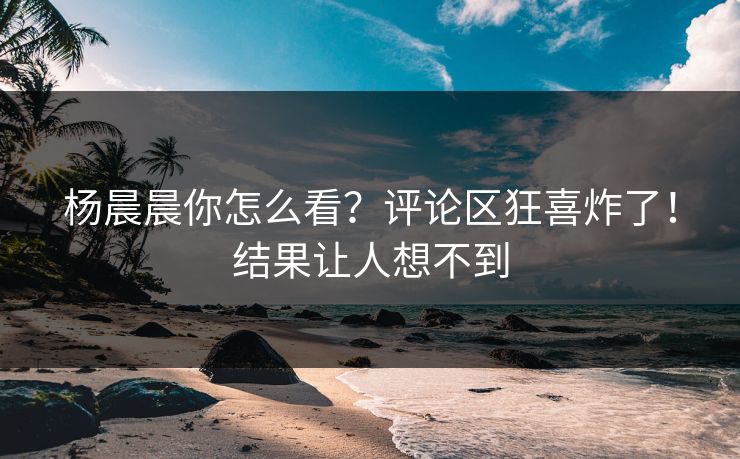 杨晨晨你怎么看？评论区狂喜炸了！结果让人想不到
