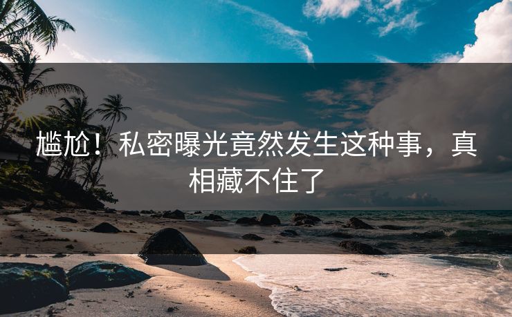 尴尬！私密曝光竟然发生这种事，真相藏不住了