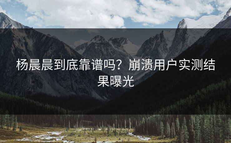 杨晨晨到底靠谱吗？崩溃用户实测结果曝光