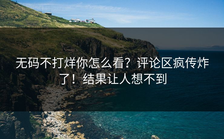 无码不打烊你怎么看？评论区疯传炸了！结果让人想不到