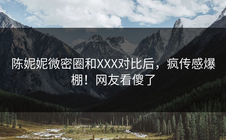 陈妮妮微密圈和XXX对比后，疯传感爆棚！网友看傻了