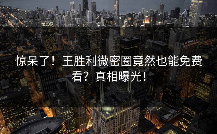 惊呆了！王胜利微密圈竟然也能免费看？真相曝光！
