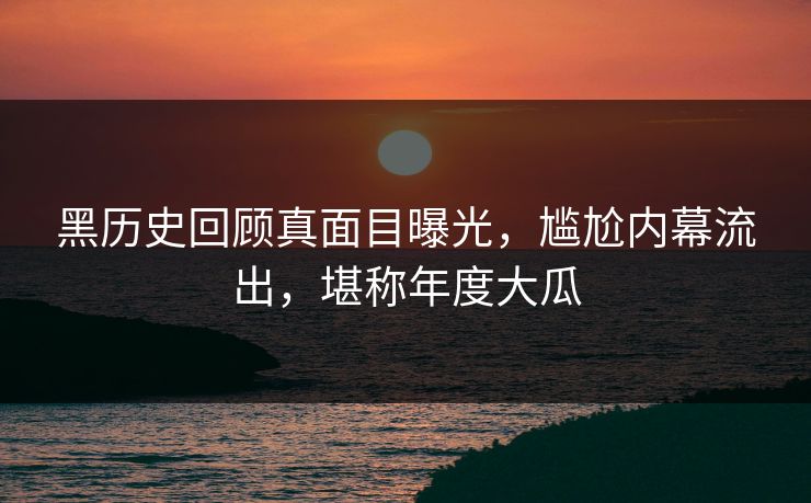 黑历史回顾真面目曝光，尴尬内幕流出，堪称年度大瓜