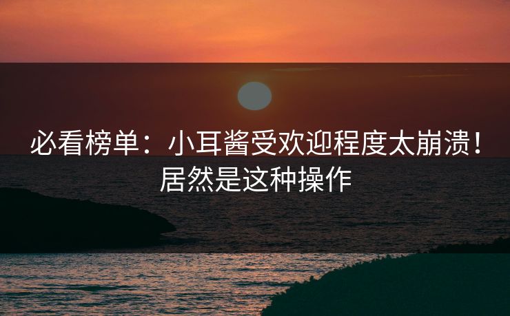 必看榜单：小耳酱受欢迎程度太崩溃！居然是这种操作