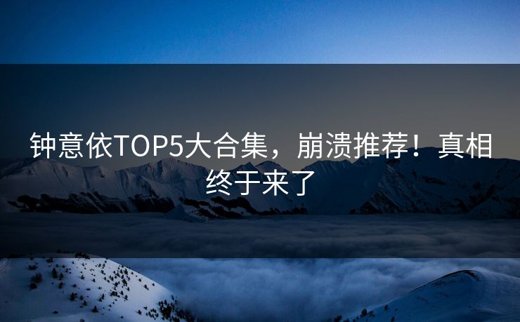 钟意依TOP5大合集，崩溃推荐！真相终于来了