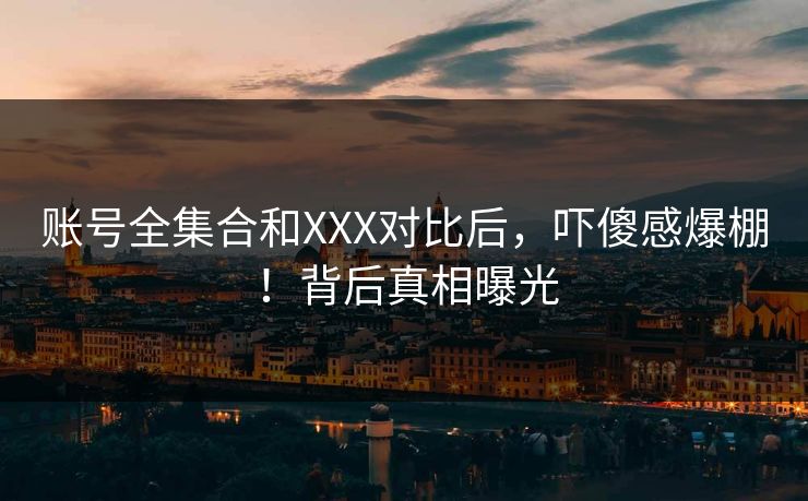 账号全集合和XXX对比后，吓傻感爆棚！背后真相曝光