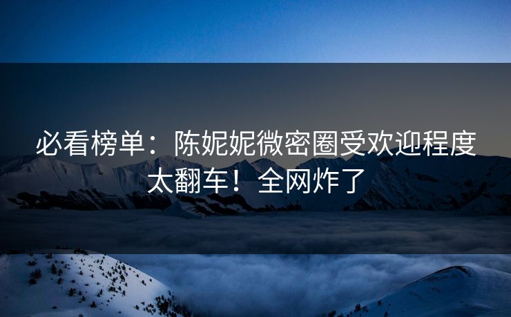 必看榜单：陈妮妮微密圈受欢迎程度太翻车！全网炸了