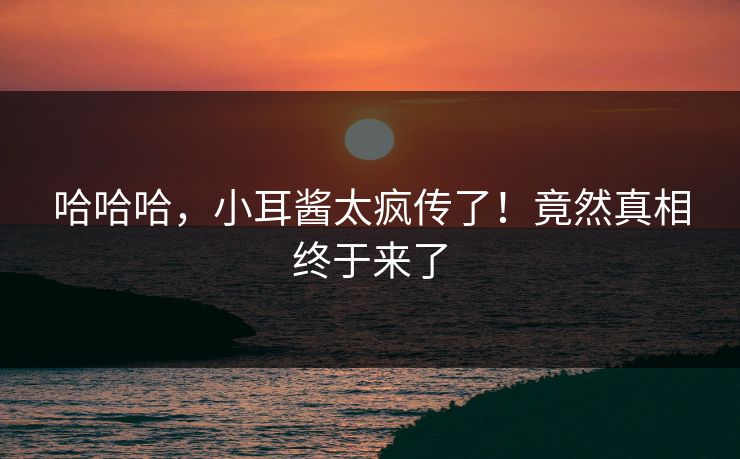 哈哈哈，小耳酱太疯传了！竟然真相终于来了