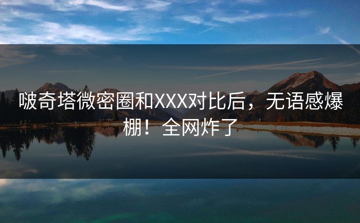 啵奇塔微密圈和XXX对比后，无语感爆棚！全网炸了