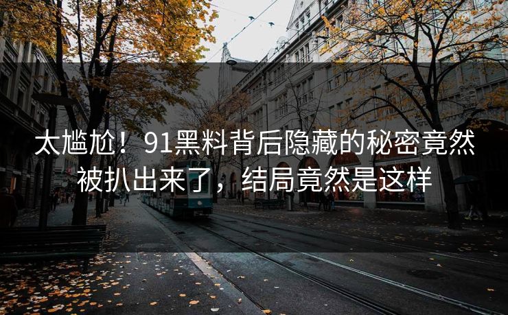 太尴尬！91黑料背后隐藏的秘密竟然被扒出来了，结局竟然是这样