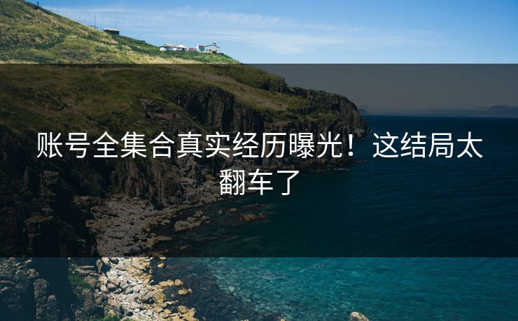 账号全集合真实经历曝光！这结局太翻车了