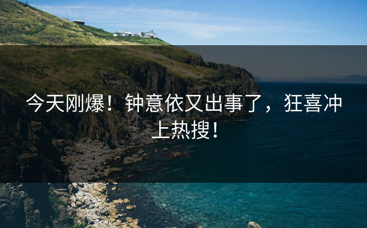 今天刚爆！钟意依又出事了，狂喜冲上热搜！