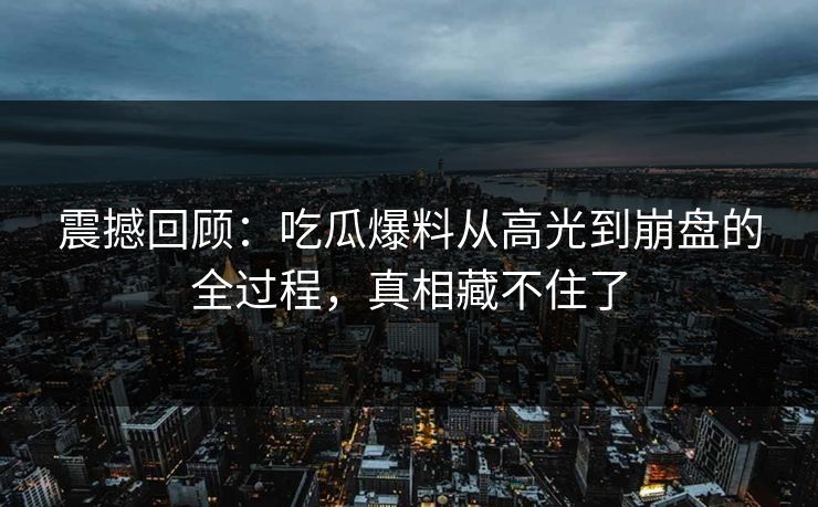 震撼回顾：吃瓜爆料从高光到崩盘的全过程，真相藏不住了