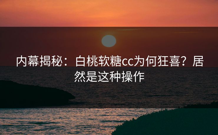 内幕揭秘：白桃软糖cc为何狂喜？居然是这种操作