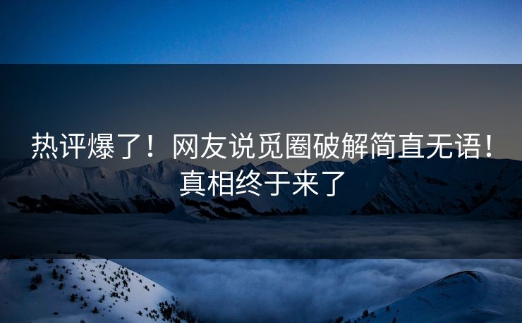 热评爆了！网友说觅圈破解简直无语！真相终于来了