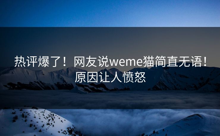 热评爆了！网友说weme猫简直无语！原因让人愤怒