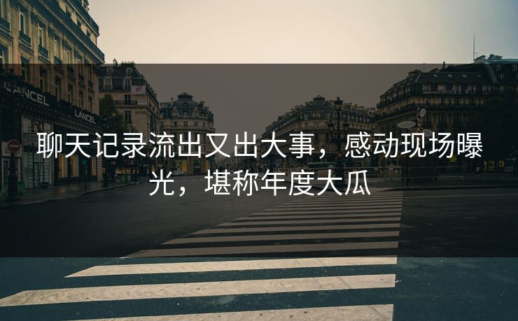 聊天记录流出又出大事，感动现场曝光，堪称年度大瓜