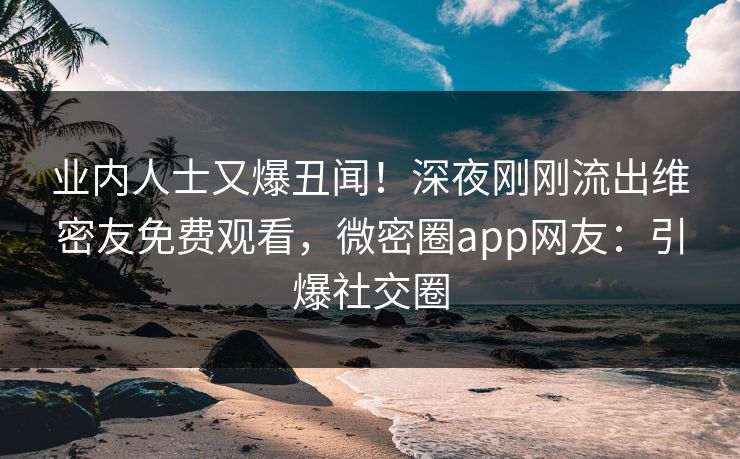 业内人士又爆丑闻！深夜刚刚流出维密友免费观看，微密圈app网友：引爆社交圈