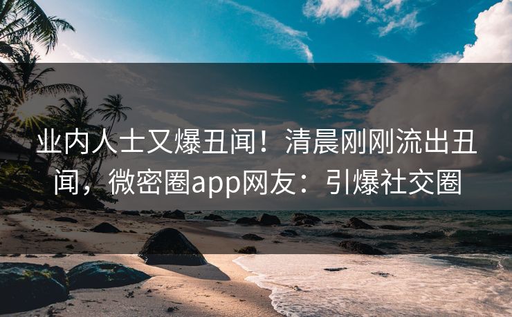 业内人士又爆丑闻！清晨刚刚流出丑闻，微密圈app网友：引爆社交圈