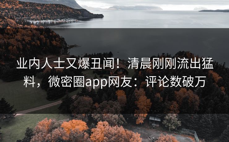 业内人士又爆丑闻！清晨刚刚流出猛料，微密圈app网友：评论数破万