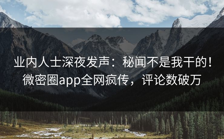 业内人士深夜发声：秘闻不是我干的！微密圈app全网疯传，评论数破万