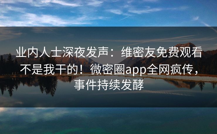 业内人士深夜发声：维密友免费观看不是我干的！微密圈app全网疯传，事件持续发酵