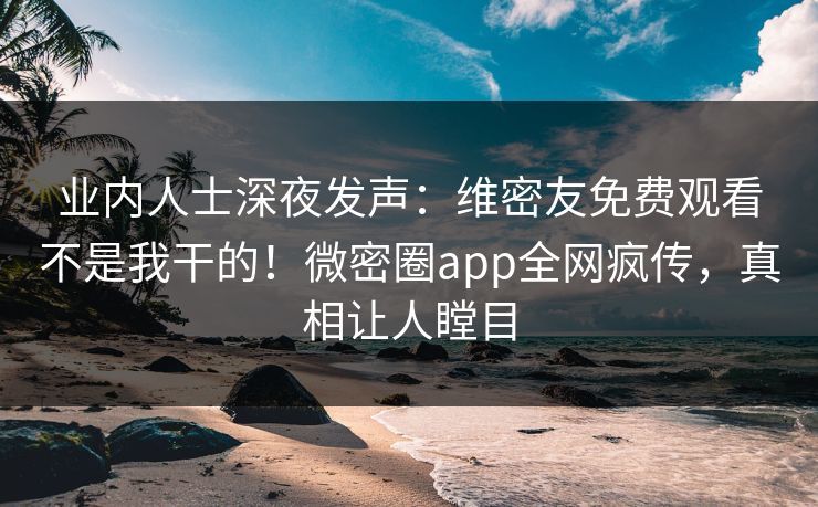 业内人士深夜发声：维密友免费观看不是我干的！微密圈app全网疯传，真相让人瞠目