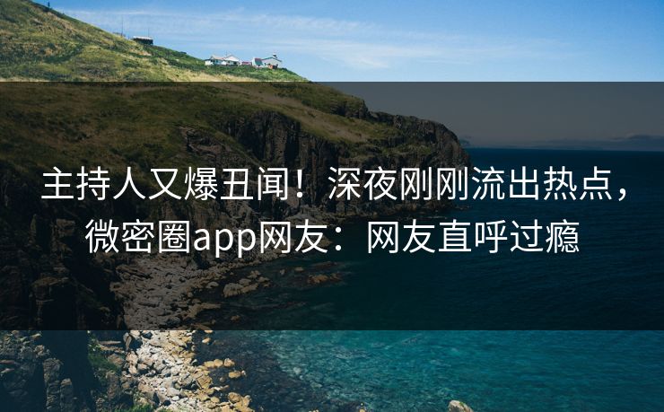 主持人又爆丑闻！深夜刚刚流出热点，微密圈app网友：网友直呼过瘾