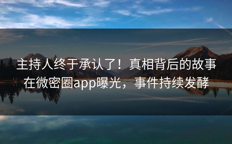 主持人终于承认了！真相背后的故事在微密圈app曝光，事件持续发酵