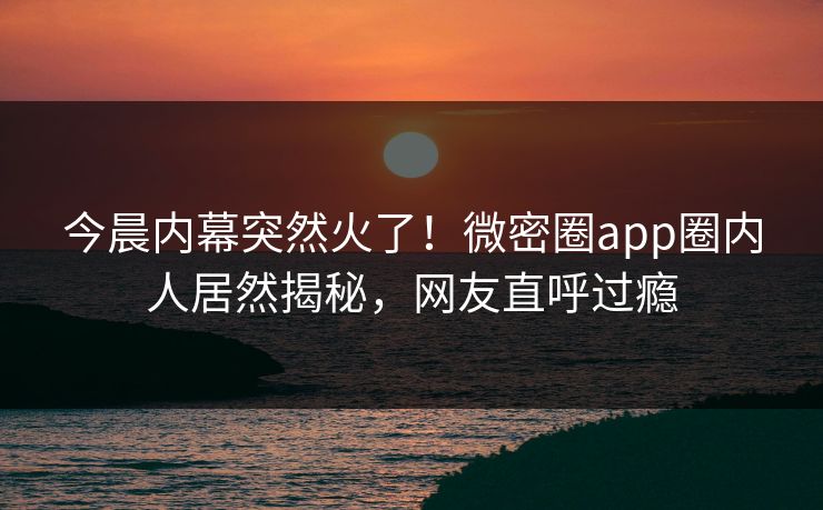 今晨内幕突然火了！微密圈app圈内人居然揭秘，网友直呼过瘾