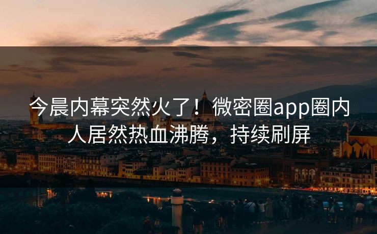 今晨内幕突然火了！微密圈app圈内人居然热血沸腾，持续刷屏