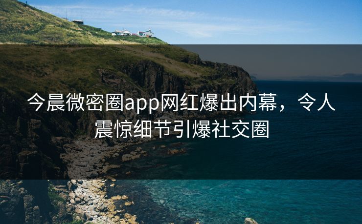 今晨微密圈app网红爆出内幕，令人震惊细节引爆社交圈