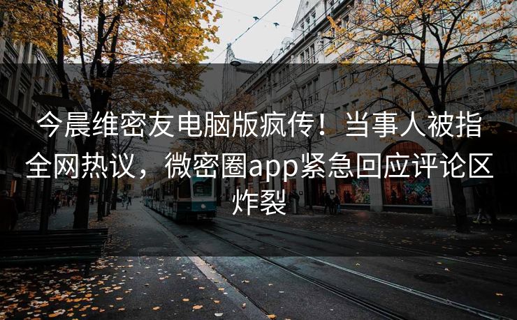 今晨维密友电脑版疯传！当事人被指全网热议，微密圈app紧急回应评论区炸裂