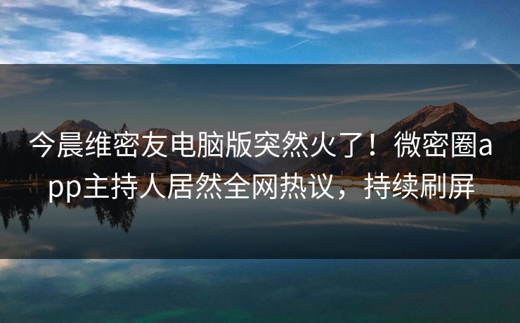 今晨维密友电脑版突然火了！微密圈app主持人居然全网热议，持续刷屏