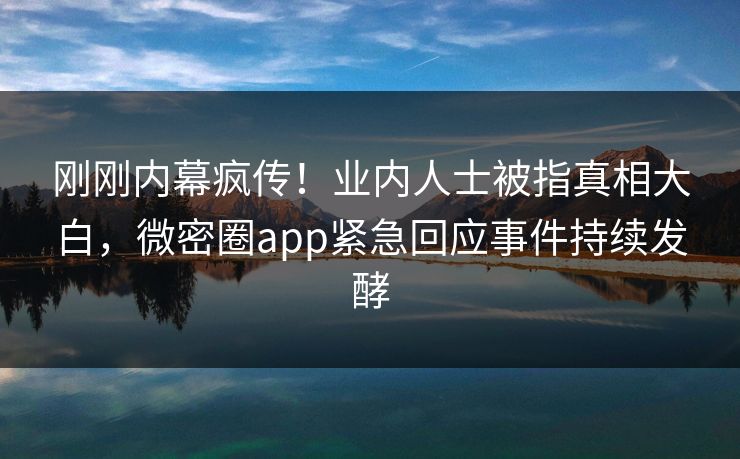 刚刚内幕疯传！业内人士被指真相大白，微密圈app紧急回应事件持续发酵