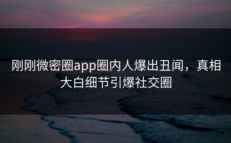 刚刚微密圈app圈内人爆出丑闻，真相大白细节引爆社交圈