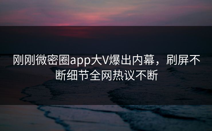 刚刚微密圈app大V爆出内幕，刷屏不断细节全网热议不断
