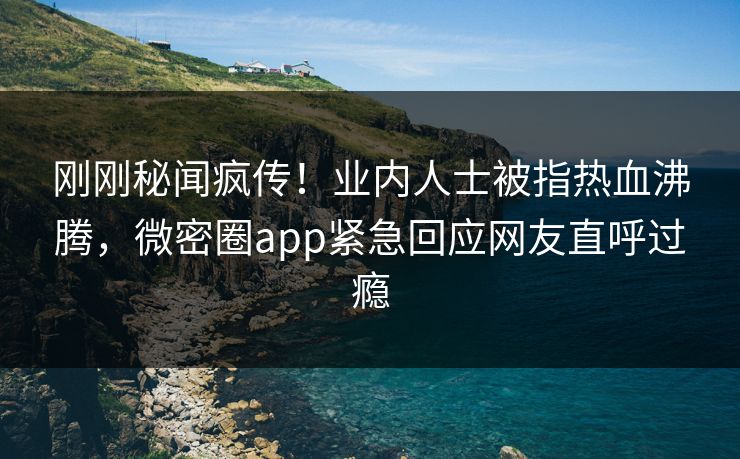 刚刚秘闻疯传！业内人士被指热血沸腾，微密圈app紧急回应网友直呼过瘾