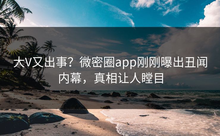 大V又出事？微密圈app刚刚曝出丑闻内幕，真相让人瞠目