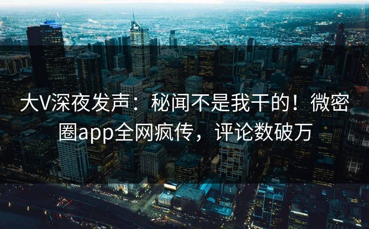 大V深夜发声：秘闻不是我干的！微密圈app全网疯传，评论数破万