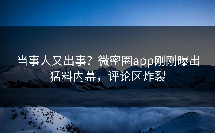 当事人又出事？微密圈app刚刚曝出猛料内幕，评论区炸裂